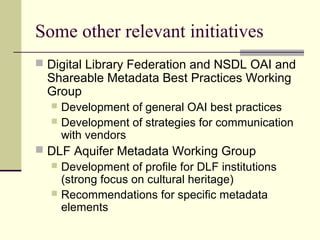 Some other relevant initiatives
 Digital Library Federation and NSDL OAI and

Shareable Metadata Best Practices Working
Group

Development of general OAI best practices
 Development of strategies for communication
with vendors


 DLF Aquifer Metadata Working Group
 Development of profile for DLF institutions
(strong focus on cultural heritage)
 Recommendations for specific metadata
elements

 