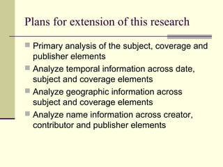 Plans for extension of this research
 Primary analysis of the subject, coverage and

publisher elements
 Analyze temporal information across date,
subject and coverage elements
 Analyze geographic information across
subject and coverage elements
 Analyze name information across creator,
contributor and publisher elements

 