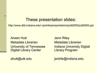 These presentation slides:
http://www.dlib.indiana.edu/~jenlrile/presentations/jcdl2005/jcdl2005.ppt

Arwen Hutt
Metadata Librarian
University of Tennessee
Digital Library Center

Jenn Riley
Metadata Librarian
Indiana University Digital
Library Program

ahutt@utk.edu

jenlrile@indiana.edu

 
