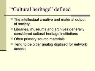 “Cultural heritage” defined
 The intellectual creative and material output

of society
 Libraries, museums and archives generally
considered cultural heritage institutions
 Often primary source materials
 Tend to be older analog digitized for network
access

 