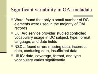 Significant variability in OAI metadata
 Ward: found that only a small number of DC

elements were used in the majority of OAI
records
 Liu: Arc service provider studied controlled
vocabulary usage in DC subject, type, format,
language, and date fields
 NSDL: found errors missing data, incorrect
data, confusing data, insufficient data
 UIUC: date, coverage, format, and type
vocabulary varies significantly

 