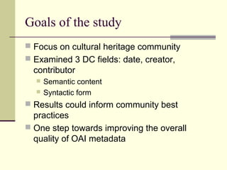 Goals of the study
 Focus on cultural heritage community
 Examined 3 DC fields: date, creator,

contributor



Semantic content
Syntactic form

 Results could inform community best

practices
 One step towards improving the overall
quality of OAI metadata

 