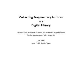Collec&ng	
  Fragmentary	
  Authors	
  
                   in	
  a	
  
           Digital	
  Library	
  

Monica	
  Ber+,	
  Ma-eo	
  Romanello,	
  Alison	
  Babeu,	
  Gregory	
  Crane	
  
              The	
  Perseus	
  Project	
  –	
  Tu?s	
  University	
  

                                   jcdl	
  2009	
  
                        June	
  15-­‐19,	
  Aus+n,	
  Texas	
  
 