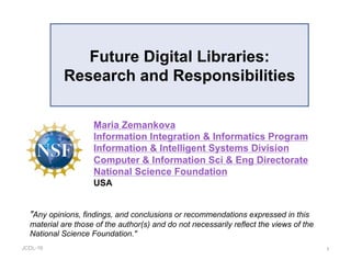 JCDL-16
Future Digital Libraries:
Research and Responsibilities
1
"Any opinions, findings, and conclusions or recommendations expressed in this
material are those of the author(s) and do not necessarily reflect the views of the
National Science Foundation."
Maria Zemankova
Information Integration & Informatics Program
Information & Intelligent Systems Division
Computer & Information Sci & Eng Directorate
National Science Foundation
USA
 