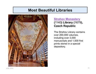 JCDL-2016
Most Beautiful Libraries
10
Strahov Monastery
(1140) Library (1679),
Czech Republic
The Strahov Library contains
over 200,000 volumes,
including over 3,000
manuscripts and 1,500 first
prints stored in a special
depository.
 