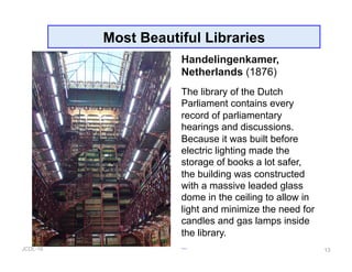 JCDL-16 13
Most Beautiful Libraries
Handelingenkamer,
Netherlands (1876)
The library of the Dutch
Parliament contains every
record of parliamentary
hearings and discussions.
Because it was built before
electric lighting made the
storage of books a lot safer,
the building was constructed
with a massive leaded glass
dome in the ceiling to allow in
light and minimize the need for
candles and gas lamps inside
the library.
 