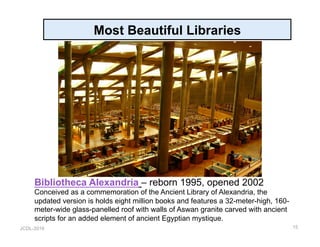 JCDL-2016
Most Beautiful Libraries
15
Bibliotheca Alexandria – reborn 1995, opened 2002
Conceived as a commemoration of the Ancient Library of Alexandria, the
updated version is holds eight million books and features a 32-meter-high, 160-
meter-wide glass-panelled roof with walls of Aswan granite carved with ancient
scripts for an added element of ancient Egyptian mystique.
 