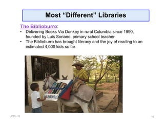 JCDL-16
Most “Different” Libraries
16
The Biblioburro:
•  Delivering Books Via Donkey in rural Columbia since 1990,
founded by Luis Soriano, primary school teacher
•  The Biblioburro has brought literacy and the joy of reading to an
estimated 4,000 kids so far
 