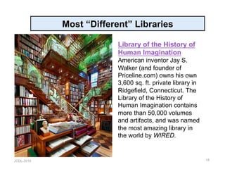 JCDL-2016
Most “Different” Libraries
18
Library of the History of
Human Imagination
American inventor Jay S.
Walker (and founder of
Priceline.com) owns his own
3,600 sq. ft. private library in
Ridgefield, Connecticut. The
Library of the History of
Human Imagination contains
more than 50,000 volumes
and artifacts, and was named
the most amazing library in
the world by WIRED.
 