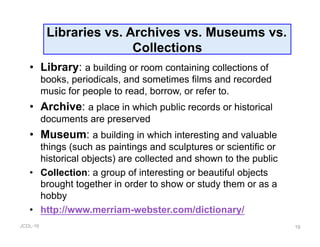 JCDL-16
Libraries vs. Archives vs. Museums vs.
Collections
•  Library: a building or room containing collections of
books, periodicals, and sometimes films and recorded
music for people to read, borrow, or refer to.
•  Archive: a place in which public records or historical
documents are preserved
•  Museum: a building in which interesting and valuable
things (such as paintings and sculptures or scientific or
historical objects) are collected and shown to the public
•  Collection: a group of interesting or beautiful objects
brought together in order to show or study them or as a
hobby
•  http://www.merriam-webster.com/dictionary/
19
 
