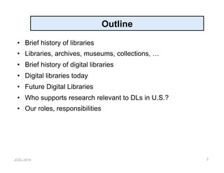 JCDL-2016
Outline
•  Brief history of libraries
•  Libraries, archives, museums, collections, …
•  Brief history of digital libraries
•  Digital libraries today
•  Future Digital Libraries
•  Who supports research relevant to DLs in U.S.?
•  Our roles, responsibilities
2
 