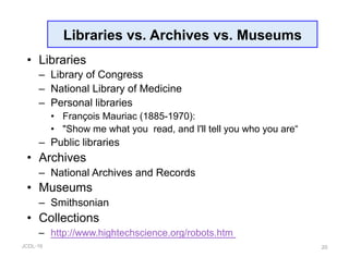 JCDL-16
Libraries vs. Archives vs. Museums
•  Libraries
–  Library of Congress
–  National Library of Medicine
–  Personal libraries
•  François Mauriac (1885-1970):
•  "Show me what you read, and I'll tell you who you are“
–  Public libraries
•  Archives
–  National Archives and Records
•  Museums
–  Smithsonian
•  Collections
–  http://www.hightechscience.org/robots.htm
20
 