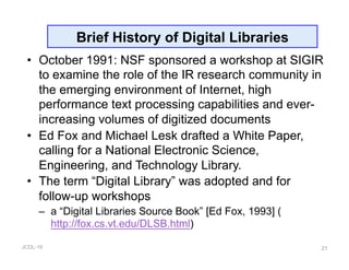 JCDL-16
Brief History of Digital Libraries
•  October 1991: NSF sponsored a workshop at SIGIR
to examine the role of the IR research community in
the emerging environment of Internet, high
performance text processing capabilities and ever-
increasing volumes of digitized documents
•  Ed Fox and Michael Lesk drafted a White Paper,
calling for a National Electronic Science,
Engineering, and Technology Library.
•  The term “Digital Library” was adopted and for
follow-up workshops
–  a “Digital Libraries Source Book” [Ed Fox, 1993] (
http://fox.cs.vt.edu/DLSB.html)
21
 