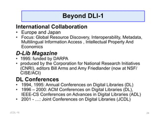 JCDL-16
Beyond DLI-1
24
International Collaboration
•  Europe and Japan
•  Focus: Global Resource Discovery, Interoperability, Metadata,
Multilingual Information Access , Intellectual Property And
Economics
D-Lib Magazine
•  1995: funded by DARPA
•  produced by the Corporation for National Research Initiatives
(CNRI), editors Bill Arms and Amy Friedlander (now at NSF/
CISE/ACI)
DL Conferences
•  1994, 1995: Annual Conferences on Digital Libraries (DL)
•  1996 – 2000: ACM Conferences on Digital Libraries (DL),
IEEE-CS Conferences on Advances in Digital Libraries (ADL)
•  2001 - …: Joint Conferences on Digital Libraries (JCDL)
 