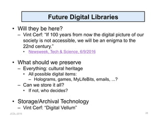JCDL-2016
Future Digital Libraries
•  Will they be here?
–  Vint Cerf: “If 100 years from now the digital picture of our
society is not accessible, we will be an enigma to the
22nd century.”
•  Newsweek, Tech & Science, 6/9/2016
•  What should we preserve
–  Everything: cultural heritage
•  All possible digital items:
–  Holograms, games, MyLifeBits, emails, ...?
–  Can we store it all?
•  If not, who decides?
•  Storage/Archival Technology
–  Vint Cerf: “Digital Vellum”
28
 