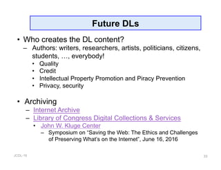 JCDL-16
Future DLs
•  Who creates the DL content?
–  Authors: writers, researchers, artists, politicians, citizens,
students, …, everybody!
•  Quality
•  Credit
•  Intellectual Property Promotion and Piracy Prevention
•  Privacy, security
•  Archiving
–  Internet Archive
–  Library of Congress Digital Collections & Services
•  John W. Kluge Center
–  Symposium on “Saving the Web: The Ethics and Challenges
of Preserving What’s on the Internet”, June 16, 2016
33
 