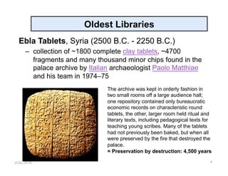 JCDL-2016
Oldest Libraries
Ebla Tablets, Syria (2500 B.C. - 2250 B.C.)
–  collection of ~1800 complete clay tablets, ~4700
fragments and many thousand minor chips found in the
palace archive by Italian archaeologist Paolo Matthiae
and his team in 1974–75
4
The archive was kept in orderly fashion in
two small rooms off a large audience hall;
one repository contained only bureaucratic
economic records on characteristic round
tablets, the other, larger room held ritual and
literary texts, including pedagogical texts for
teaching young scribes. Many of the tablets
had not previously been baked, but when all
were preserved by the fire that destroyed the
palace.
= Preservation by destruction: 4,500 years
 