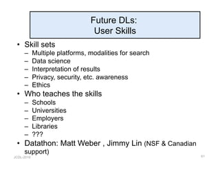 JCDL-2016
Future DLs:
User Skills
•  Skill sets
–  Multiple platforms, modalities for search
–  Data science
–  Interpretation of results
–  Privacy, security, etc. awareness
–  Ethics
•  Who teaches the skills
–  Schools
–  Universities
–  Employers
–  Libraries
–  ???
•  Datathon: Matt Weber , Jimmy Lin (NSF & Canadian
support)
61
 