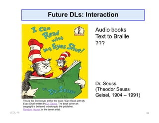 JCDL-16
Future DLs: Interaction
64
This is the front cover art for the book I Can Read with My
Eyes Shut! written by Dr. Seuss. The book cover art
copyright is believed to belong to the publisher,
Random House, or the cover artist.
Audio books
Text to Braille
???
Dr. Seuss
(Theodor Seuss
Geisel, 1904 – 1991)
 