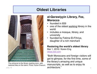 JCDL-16
Oldest Libraries
7
al-Qarawiyyin Library, Fez,
Morocco
•  founded in 859
•  one of the oldest working library in the
world
•  includes a mosque, library, and
university
•  founded by Fatima El-Fihriya,
daughter of a rich merchant
Restoring the world’s oldest library
Mar 1, 2016 / Karen Eng
ideas.ted.com
“Both Moroccans and foreign visitors will
get to glimpse, for the first time, some of
the library’s amazing and unique
manuscripts, as well as to enjoy its
architecture.”
The entrance to the library reading room, with
restored tiles on the stairs. Photo: Aziza Chaouni.
 