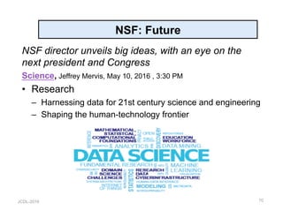 JCDL-2016
NSF: Future
NSF director unveils big ideas, with an eye on the
next president and Congress
Science, Jeffrey Mervis, May 10, 2016 , 3:30 PM
•  Research
–  Harnessing data for 21st century science and engineering
–  Shaping the human-technology frontier
70
 