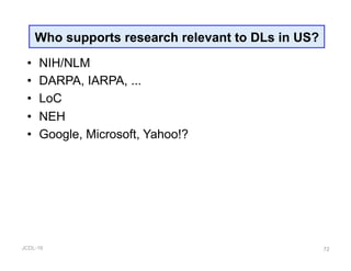 JCDL-16
•  NIH/NLM
•  DARPA, IARPA, ...
•  LoC
•  NEH
•  Google, Microsoft, Yahoo!?
72
Who supports research relevant to DLs in US?
 
