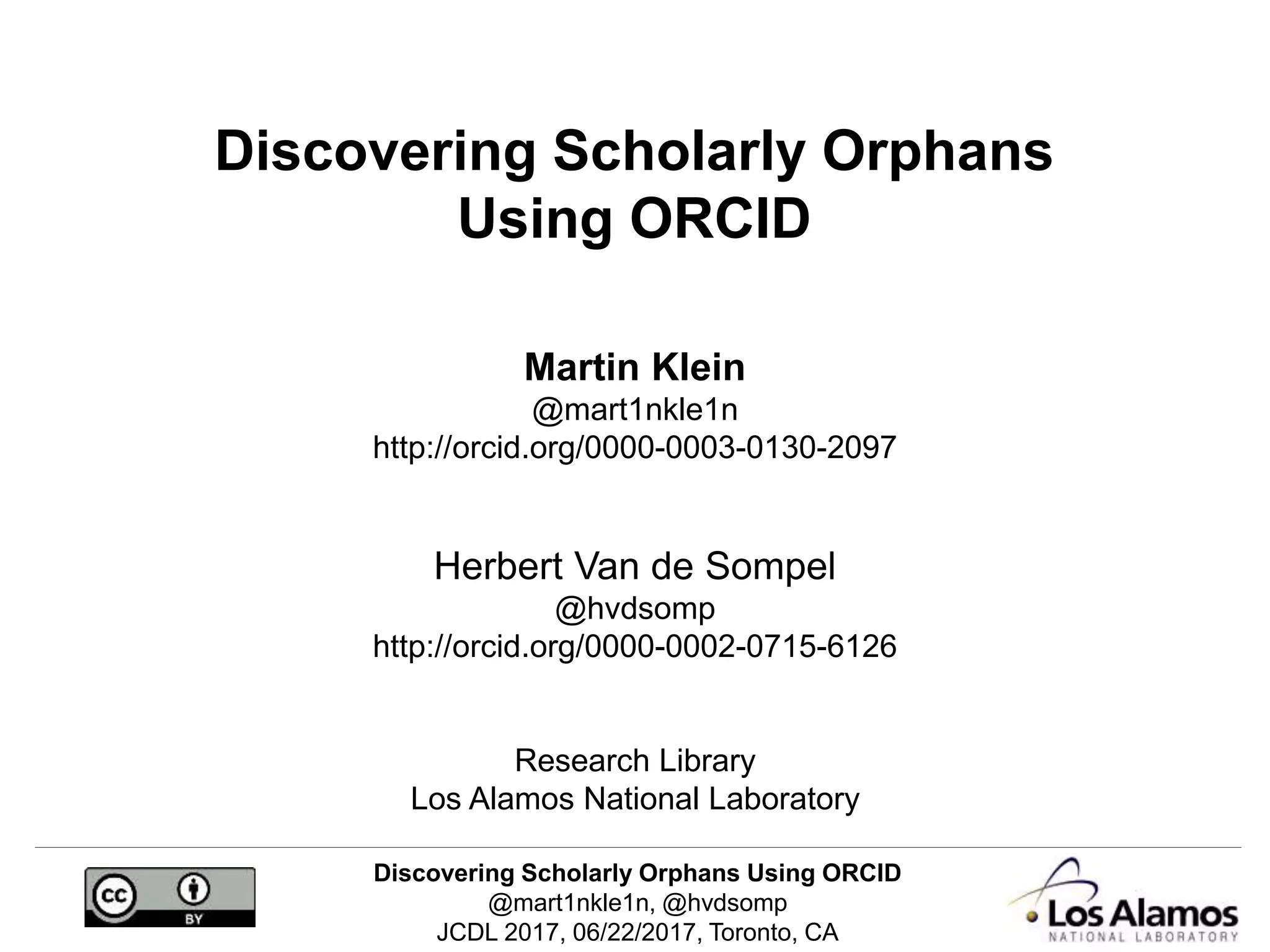 Discovering Scholarly Orphans Using ORCID
@mart1nkle1n, @hvdsomp
JCDL 2017, 06/22/2017, Toronto, CA
Discovering Scholarly Orphans
Using ORCID
Martin Klein
@mart1nkle1n
http://orcid.org/0000-0003-0130-2097
Herbert Van de Sompel
@hvdsomp
http://orcid.org/0000-0002-0715-6126
Research Library
Los Alamos National Laboratory
 