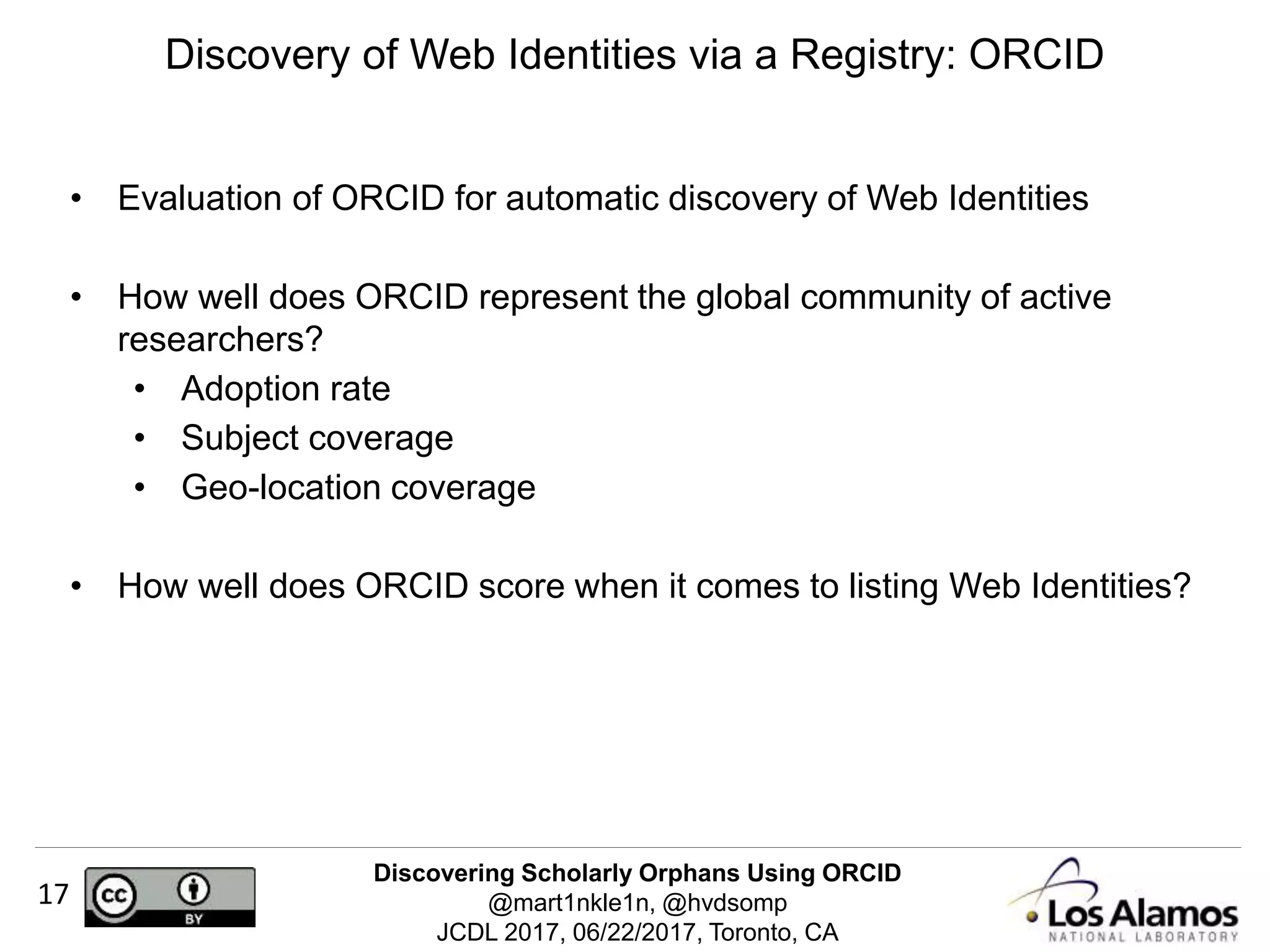 Discovering Scholarly Orphans Using ORCID
@mart1nkle1n, @hvdsomp
JCDL 2017, 06/22/2017, Toronto, CA
17
• Evaluation of ORCID for automatic discovery of Web Identities
• How well does ORCID represent the global community of active
researchers?
• Adoption rate
• Subject coverage
• Geo-location coverage
• How well does ORCID score when it comes to listing Web Identities?
Discovery of Web Identities via a Registry: ORCID
 