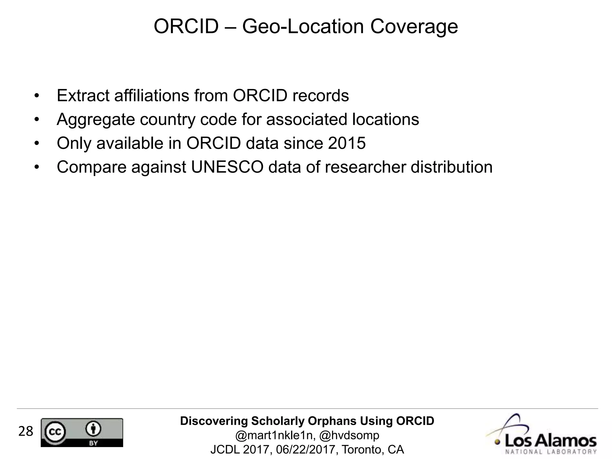 Discovering Scholarly Orphans Using ORCID
@mart1nkle1n, @hvdsomp
JCDL 2017, 06/22/2017, Toronto, CA
28
• Extract affiliations from ORCID records
• Aggregate country code for associated locations
• Only available in ORCID data since 2015
• Compare against UNESCO data of researcher distribution
ORCID – Geo-Location Coverage
 