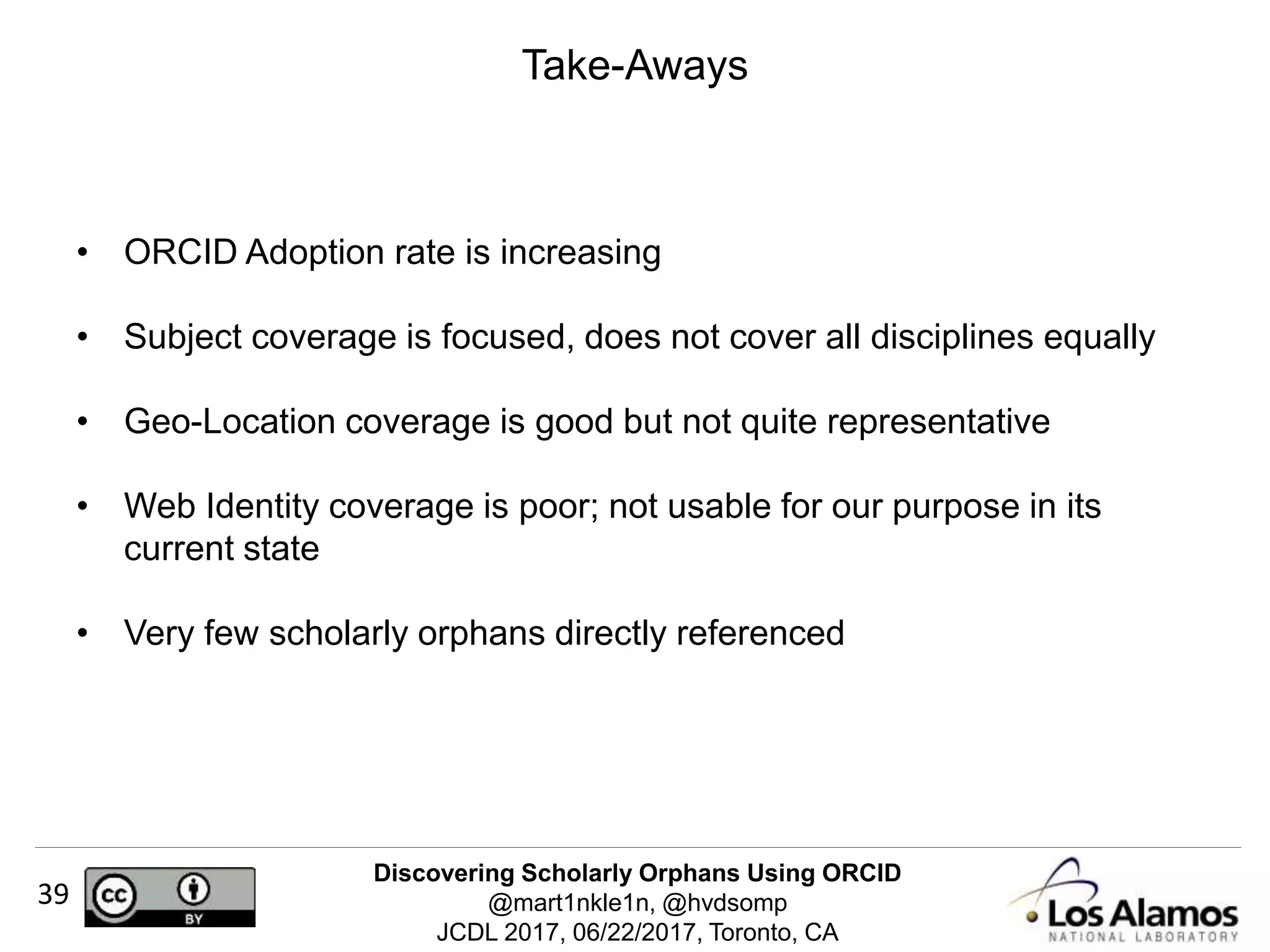 Discovering Scholarly Orphans Using ORCID
@mart1nkle1n, @hvdsomp
JCDL 2017, 06/22/2017, Toronto, CA
39
Take-Aways
• ORCID Adoption rate is increasing
• Subject coverage is focused, does not cover all disciplines equally
• Geo-Location coverage is good but not quite representative
• Web Identity coverage is poor; not usable for our purpose in its
current state
• Very few scholarly orphans directly referenced
 