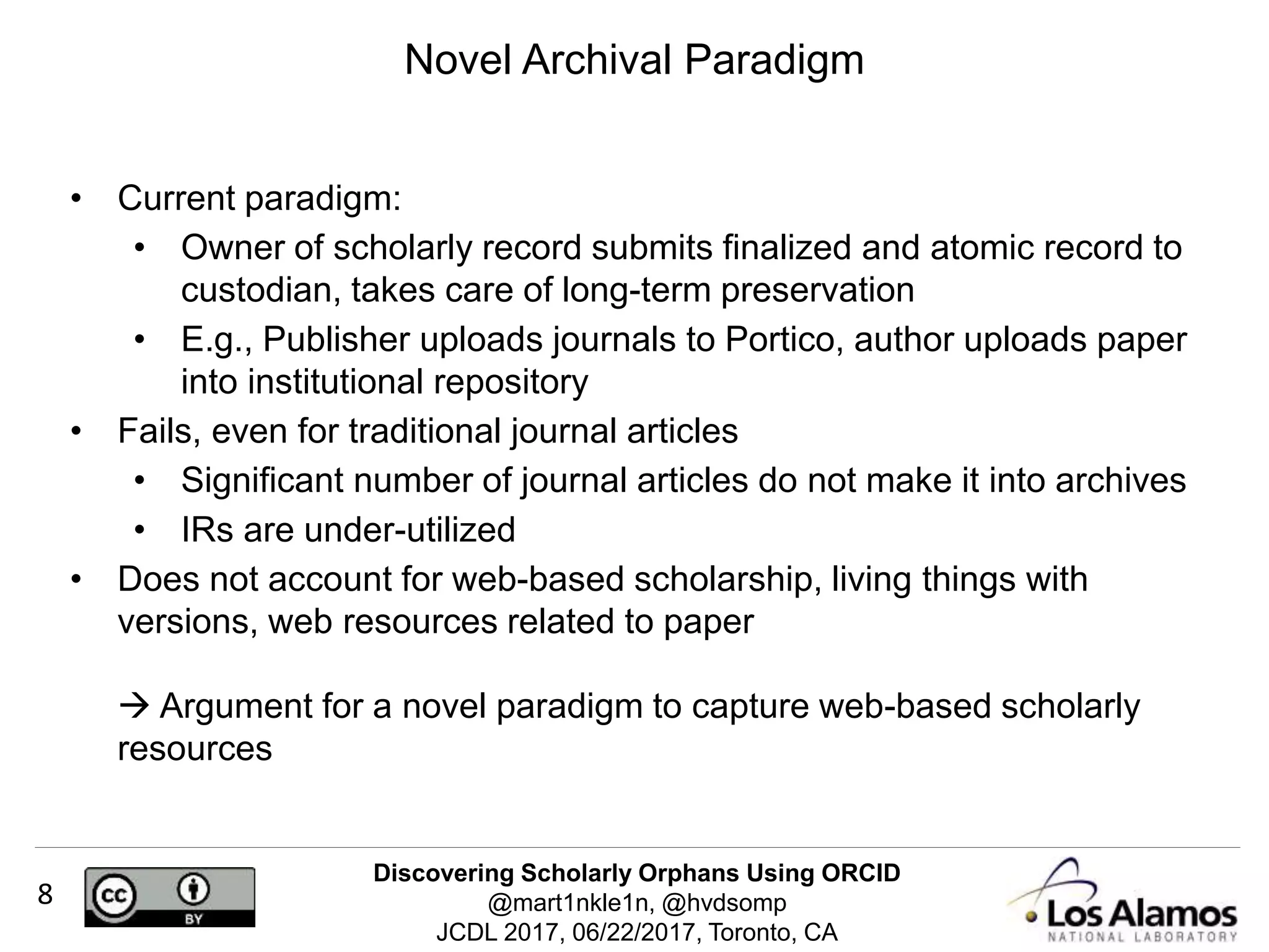Discovering Scholarly Orphans Using ORCID
@mart1nkle1n, @hvdsomp
JCDL 2017, 06/22/2017, Toronto, CA
8
Novel Archival Paradigm
• Current paradigm:
• Owner of scholarly record submits finalized and atomic record to
custodian, takes care of long-term preservation
• E.g., Publisher uploads journals to Portico, author uploads paper
into institutional repository
• Fails, even for traditional journal articles
• Significant number of journal articles do not make it into archives
• IRs are under-utilized
• Does not account for web-based scholarship, living things with
versions, web resources related to paper
 Argument for a novel paradigm to capture web-based scholarly
resources
 