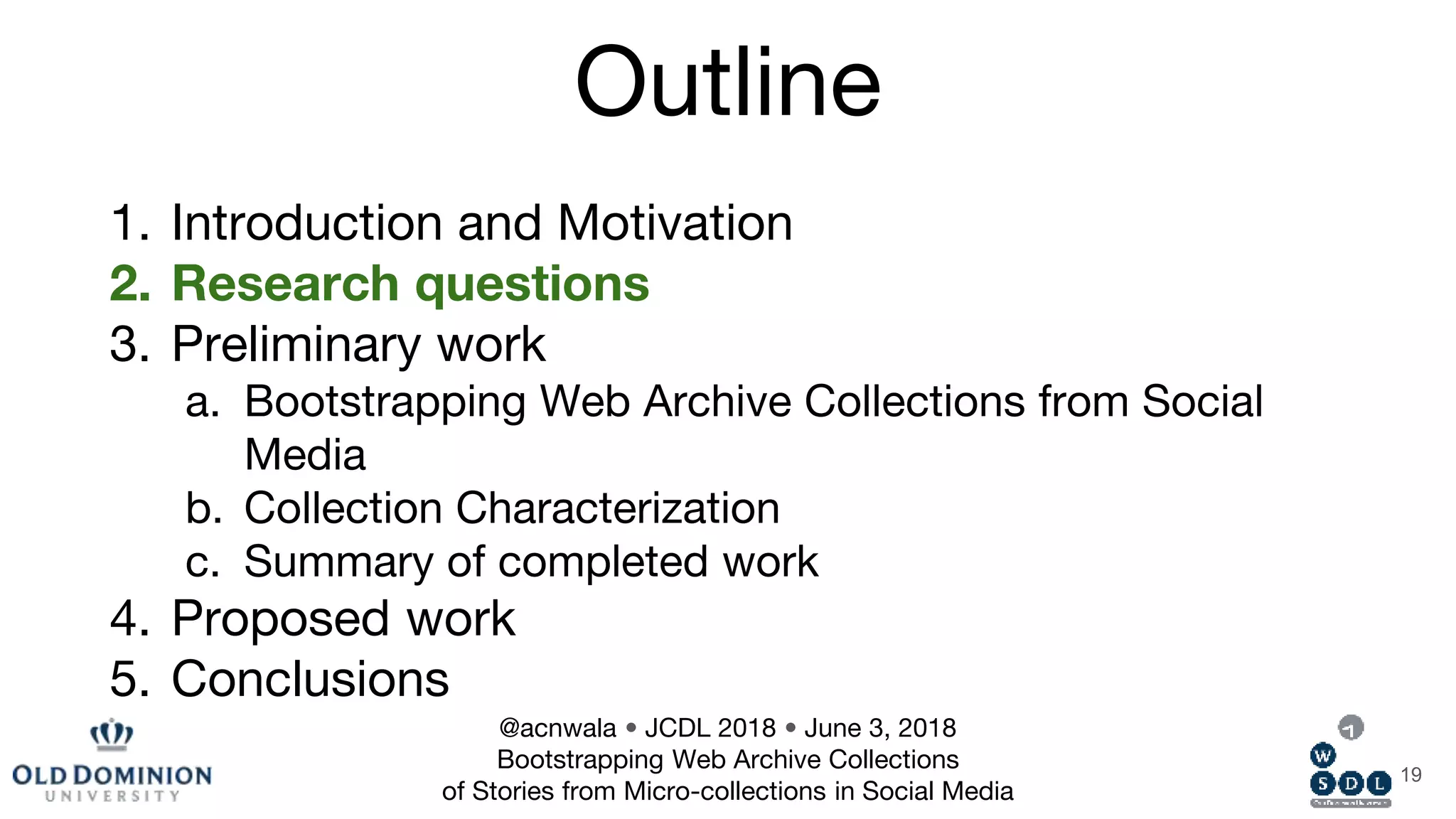 Outline
1. Introduction and Motivation
2. Research questions
3. Preliminary work
a. Bootstrapping Web Archive Collections from Social
Media
b. Collection Characterization
c. Summary of completed work
4. Proposed work
5. Conclusions
19
@acnwala • JCDL 2018 • June 3, 2018
Bootstrapping Web Archive Collections
of Stories from Micro-collections in Social Media
 