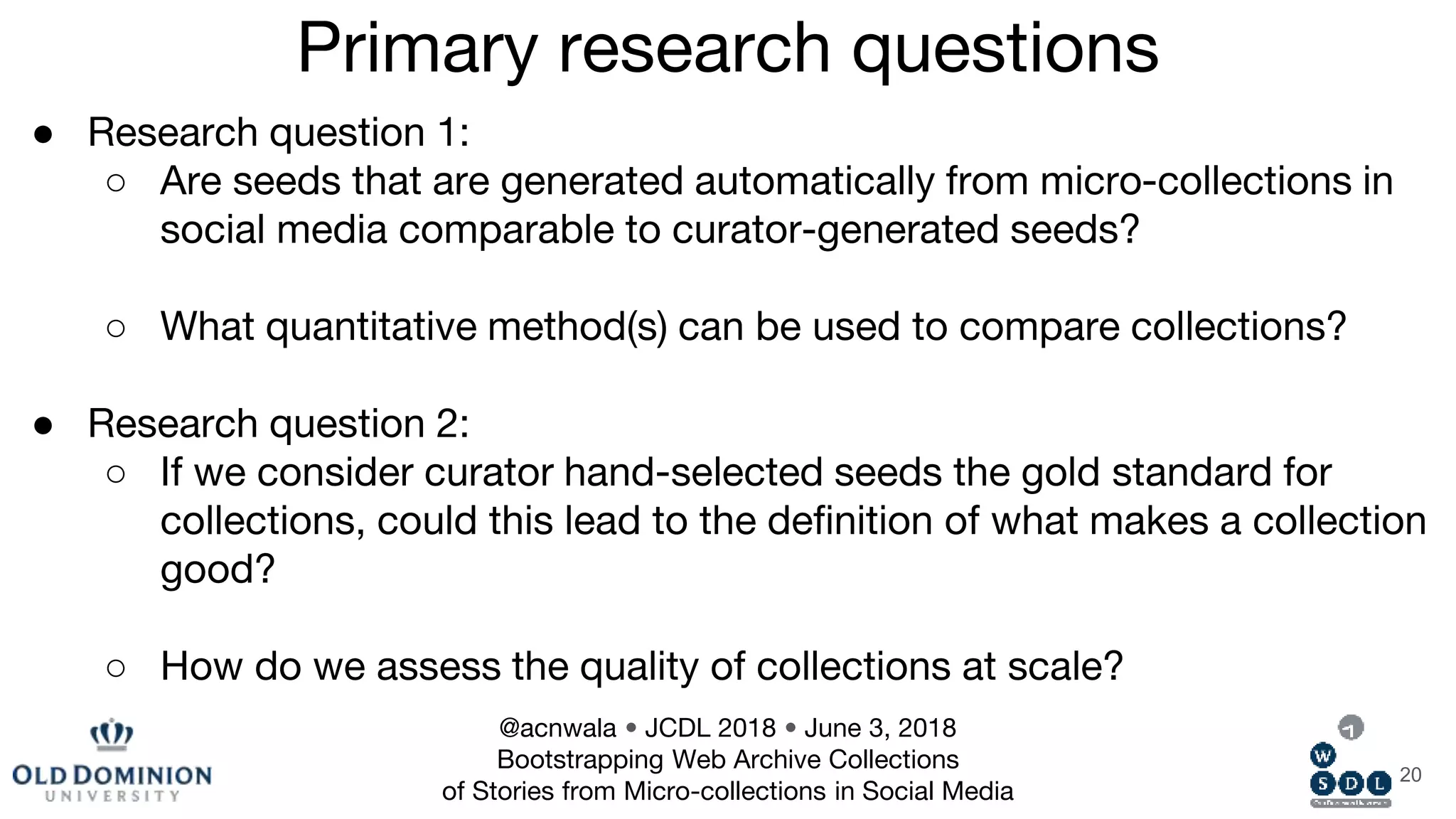 ● Research question 1:
○ Are seeds that are generated automatically from micro-collections in
social media comparable to curator-generated seeds?
○ What quantitative method(s) can be used to compare collections?
● Research question 2:
○ If we consider curator hand-selected seeds the gold standard for
collections, could this lead to the definition of what makes a collection
good?
○ How do we assess the quality of collections at scale?
20
Primary research questions
@acnwala • JCDL 2018 • June 3, 2018
Bootstrapping Web Archive Collections
of Stories from Micro-collections in Social Media
 