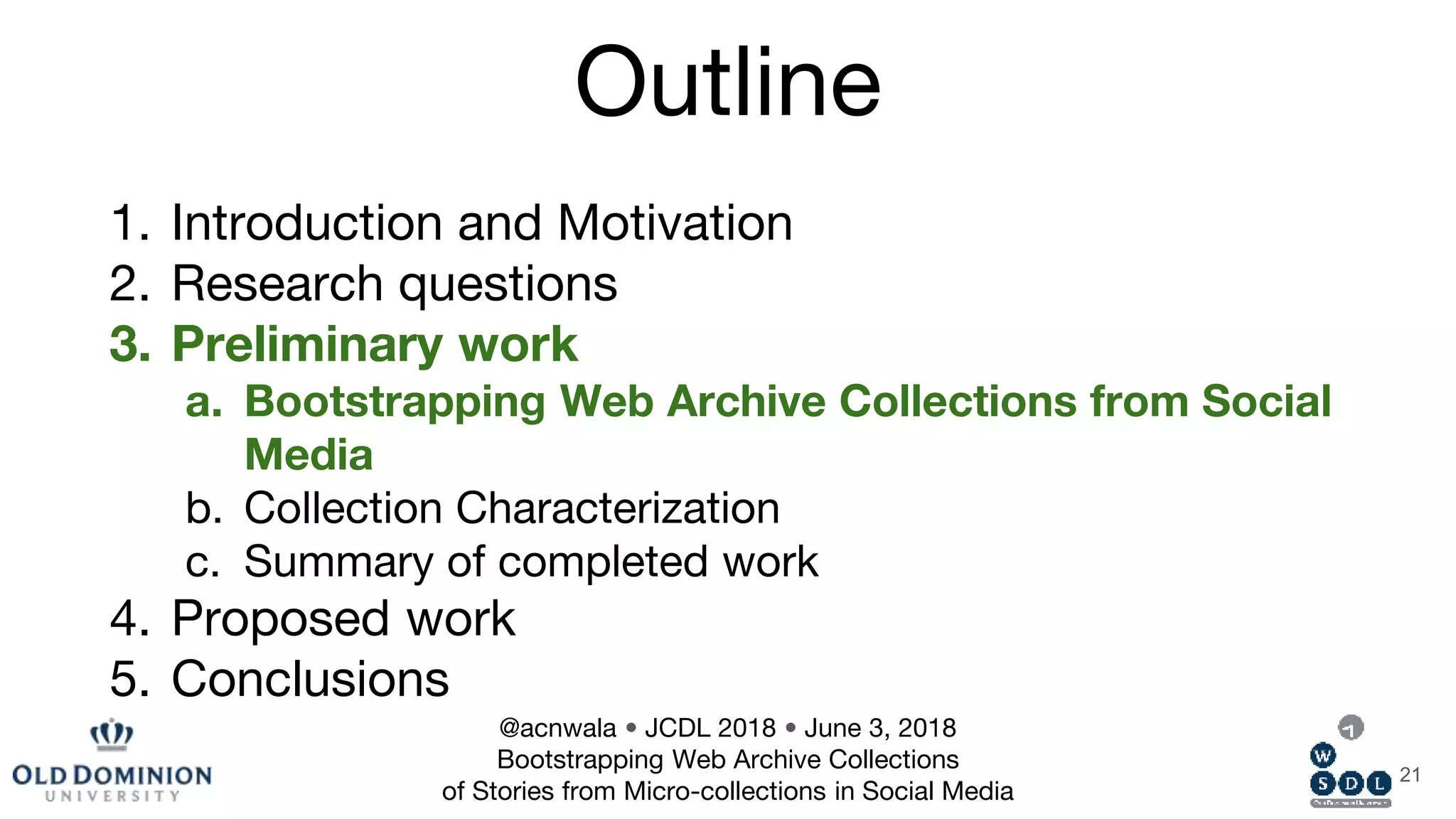 Outline
1. Introduction and Motivation
2. Research questions
3. Preliminary work
a. Bootstrapping Web Archive Collections from Social
Media
b. Collection Characterization
c. Summary of completed work
4. Proposed work
5. Conclusions
21
@acnwala • JCDL 2018 • June 3, 2018
Bootstrapping Web Archive Collections
of Stories from Micro-collections in Social Media
 