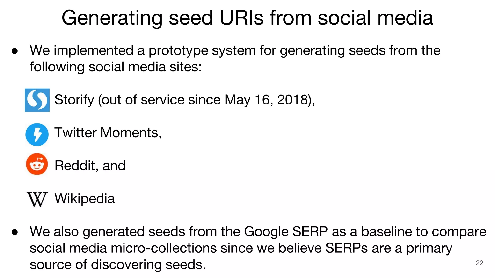 ● We implemented a prototype system for generating seeds from the
following social media sites:
○ Storify (out of service since May 16, 2018),
○ Twitter Moments,
○ Reddit, and
○ Wikipedia
● We also generated seeds from the Google SERP as a baseline to compare
social media micro-collections since we believe SERPs are a primary
source of discovering seeds. 22
Generating seed URIs from social media
 