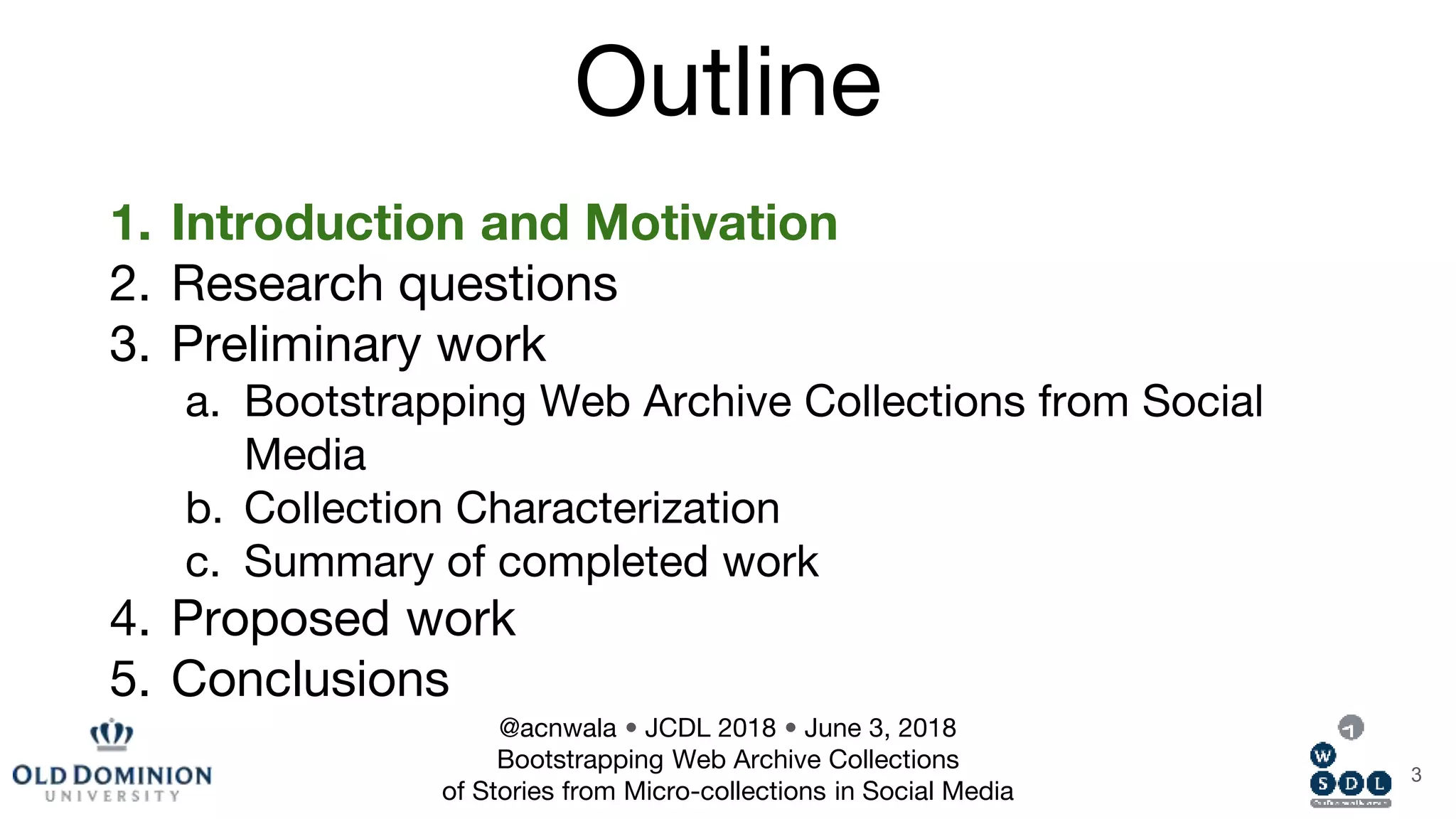 Outline
1. Introduction and Motivation
2. Research questions
3. Preliminary work
a. Bootstrapping Web Archive Collections from Social
Media
b. Collection Characterization
c. Summary of completed work
4. Proposed work
5. Conclusions
3
@acnwala • JCDL 2018 • June 3, 2018
Bootstrapping Web Archive Collections
of Stories from Micro-collections in Social Media
 