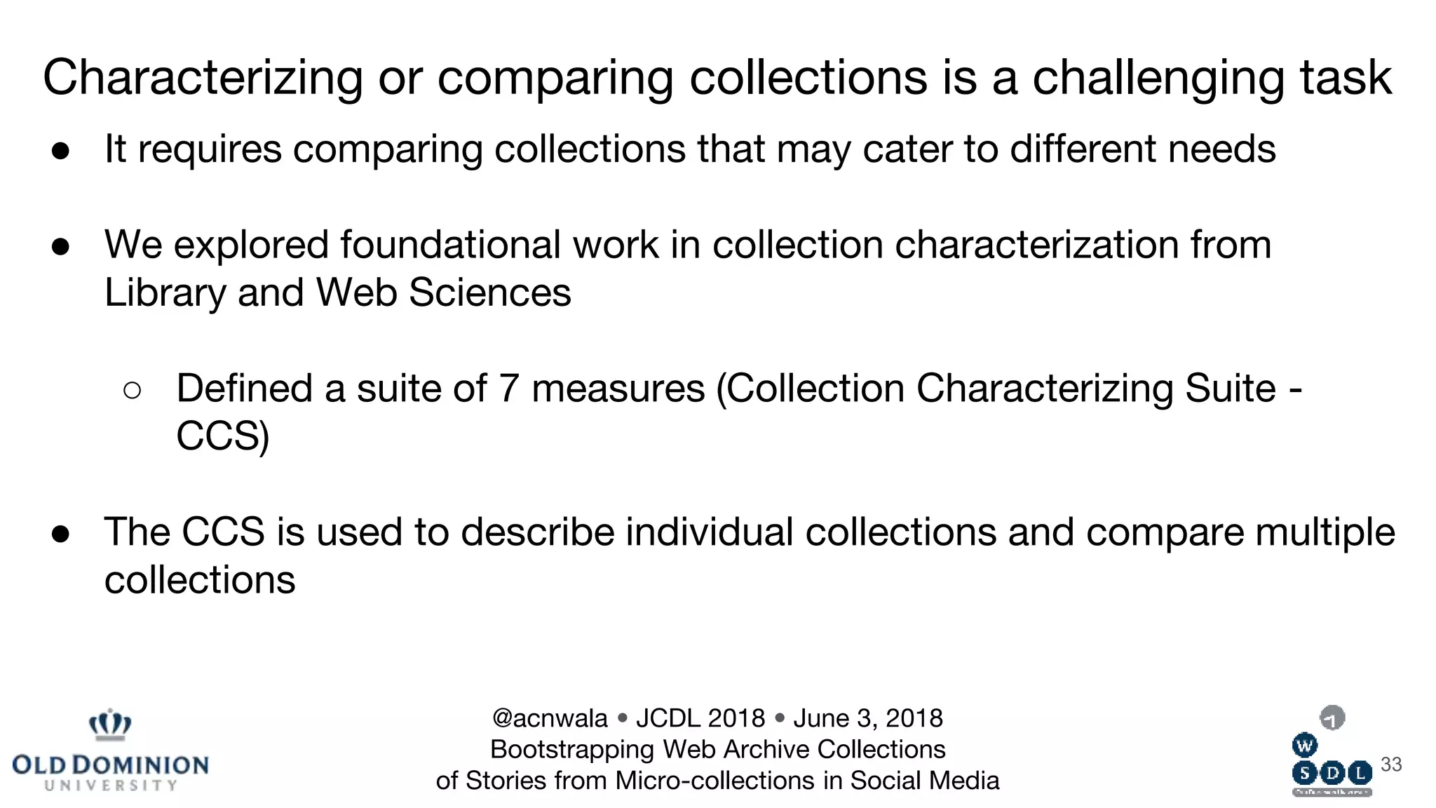 33
● It requires comparing collections that may cater to different needs
● We explored foundational work in collection characterization from
Library and Web Sciences
○ Defined a suite of 7 measures (Collection Characterizing Suite -
CCS)
● The CCS is used to describe individual collections and compare multiple
collections
Characterizing or comparing collections is a challenging task
@acnwala • JCDL 2018 • June 3, 2018
Bootstrapping Web Archive Collections
of Stories from Micro-collections in Social Media
 