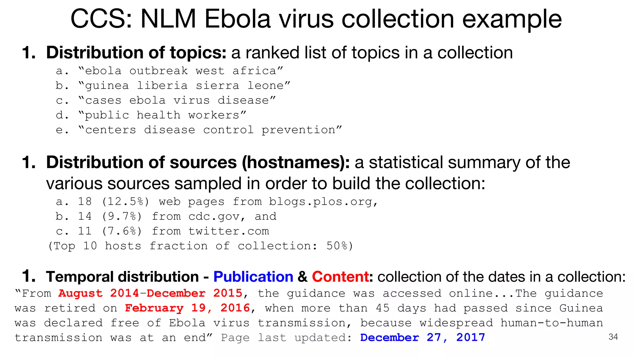 34
1. Distribution of topics: a ranked list of topics in a collection
a. “ebola outbreak west africa”
b. “guinea liberia sierra leone”
c. “cases ebola virus disease”
d. “public health workers”
e. “centers disease control prevention”
1. Distribution of sources (hostnames): a statistical summary of the
various sources sampled in order to build the collection:
a. 18 (12.5%) web pages from blogs.plos.org,
b. 14 (9.7%) from cdc.gov, and
c. 11 (7.6%) from twitter.com
(Top 10 hosts fraction of collection: 50%)
1. Temporal distribution - Publication & Content: collection of the dates in a collection:
“From August 2014–December 2015, the guidance was accessed online...The guidance
was retired on February 19, 2016, when more than 45 days had passed since Guinea
was declared free of Ebola virus transmission, because widespread human-to-human
transmission was at an end” Page last updated: December 27, 2017
CCS: NLM Ebola virus collection example
 