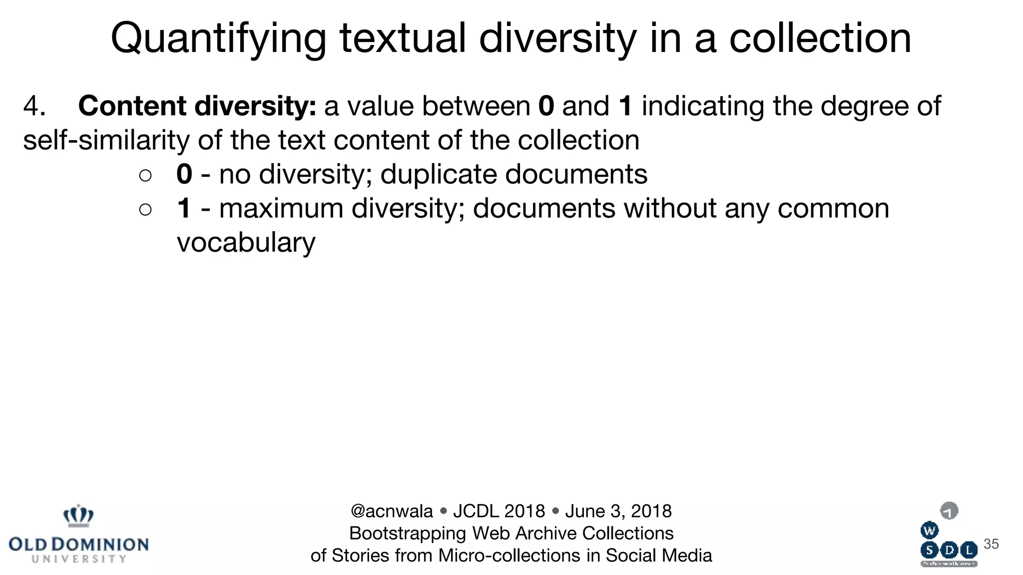 35
4. Content diversity: a value between 0 and 1 indicating the degree of
self-similarity of the text content of the collection
○ 0 - no diversity; duplicate documents
○ 1 - maximum diversity; documents without any common
vocabulary
Quantifying textual diversity in a collection
@acnwala • JCDL 2018 • June 3, 2018
Bootstrapping Web Archive Collections
of Stories from Micro-collections in Social Media
 