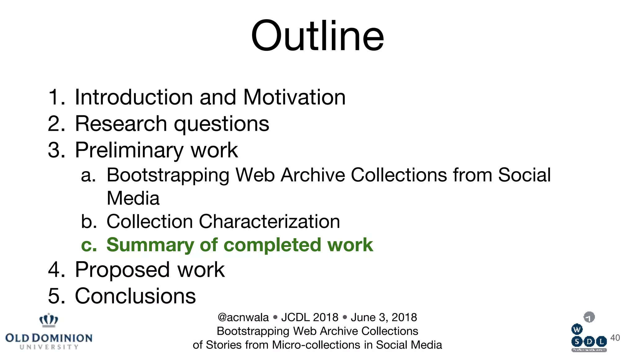 Outline
1. Introduction and Motivation
2. Research questions
3. Preliminary work
a. Bootstrapping Web Archive Collections from Social
Media
b. Collection Characterization
c. Summary of completed work
4. Proposed work
5. Conclusions
40
@acnwala • JCDL 2018 • June 3, 2018
Bootstrapping Web Archive Collections
of Stories from Micro-collections in Social Media
 