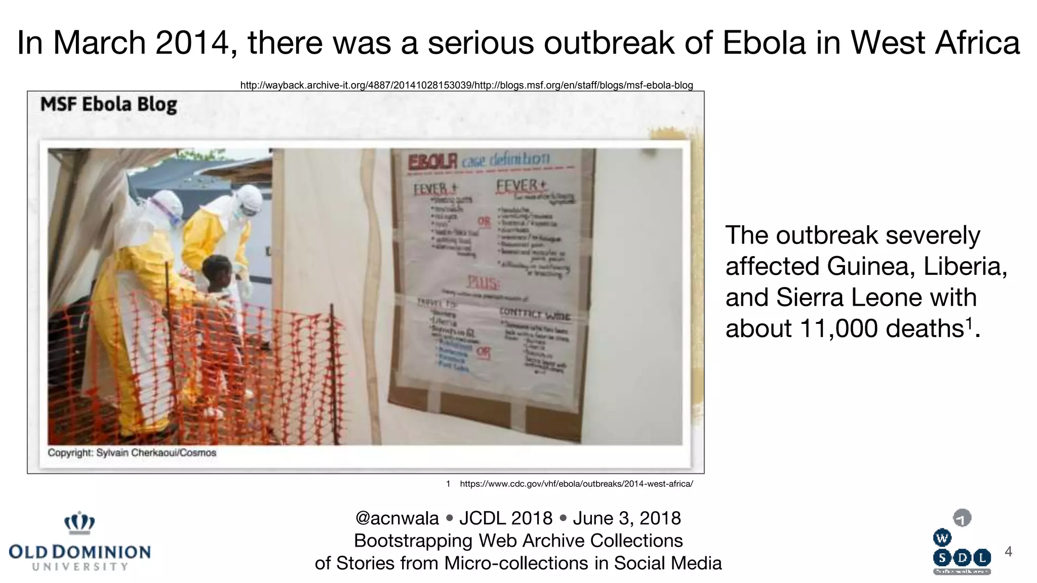 In March 2014, there was a serious outbreak of Ebola in West Africa
1 https://www.cdc.gov/vhf/ebola/outbreaks/2014-west-africa/
4
The outbreak severely
affected Guinea, Liberia,
and Sierra Leone with
about 11,000 deaths1.
http://wayback.archive-it.org/4887/20141028153039/http://blogs.msf.org/en/staff/blogs/msf-ebola-blog
@acnwala • JCDL 2018 • June 3, 2018
Bootstrapping Web Archive Collections
of Stories from Micro-collections in Social Media
 