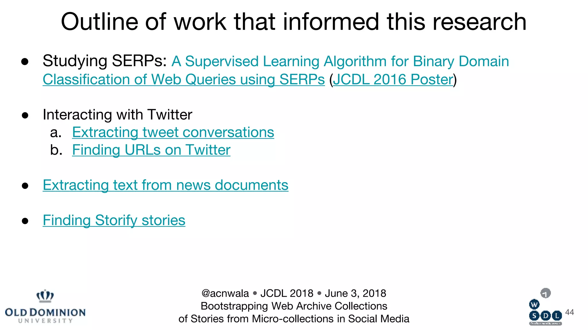 44
● Studying SERPs: A Supervised Learning Algorithm for Binary Domain
Classification of Web Queries using SERPs (JCDL 2016 Poster)
● Interacting with Twitter
a. Extracting tweet conversations
b. Finding URLs on Twitter
● Extracting text from news documents
● Finding Storify stories
Outline of work that informed this research
@acnwala • JCDL 2018 • June 3, 2018
Bootstrapping Web Archive Collections
of Stories from Micro-collections in Social Media
 