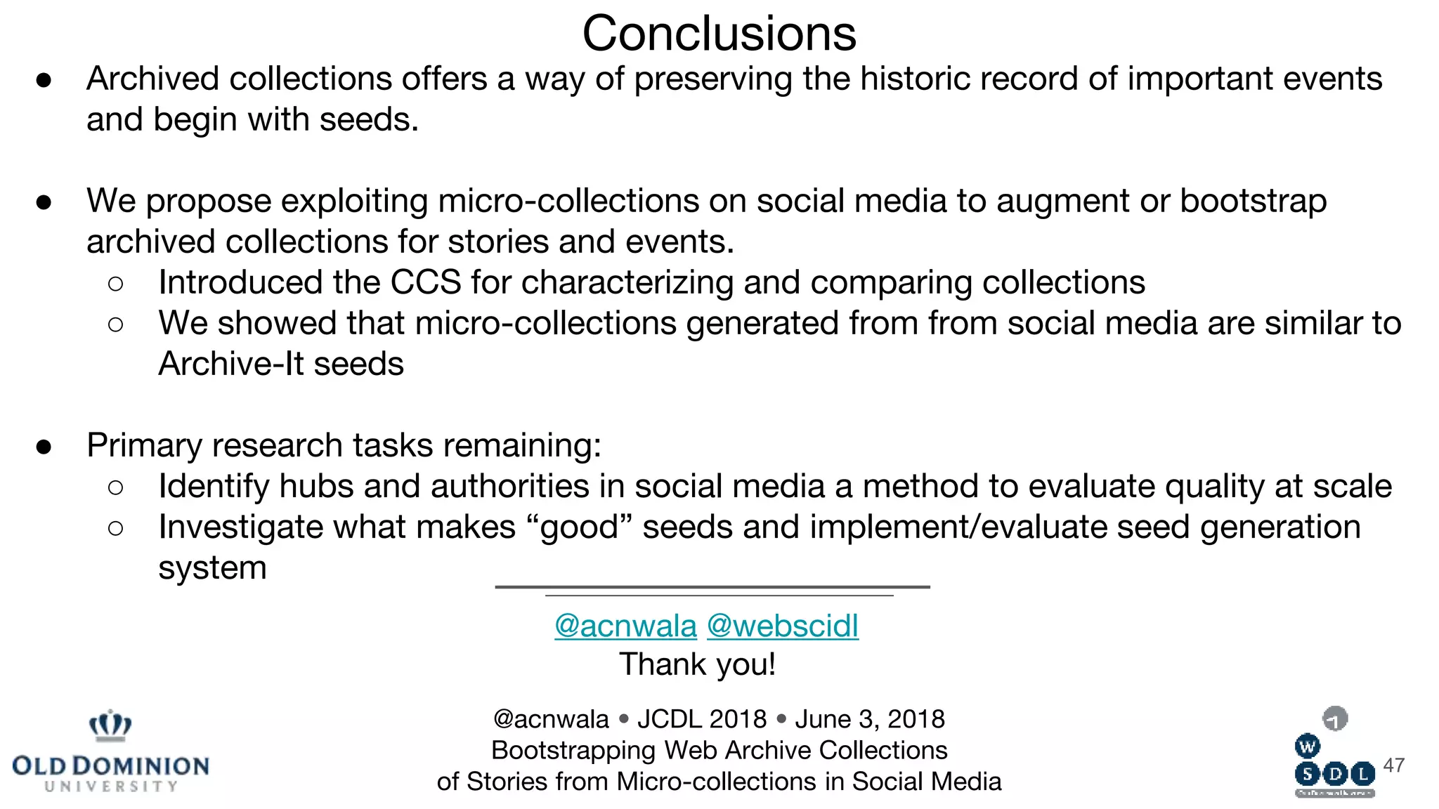 Conclusions
47
● Archived collections offers a way of preserving the historic record of important events
and begin with seeds.
● We propose exploiting micro-collections on social media to augment or bootstrap
archived collections for stories and events.
○ Introduced the CCS for characterizing and comparing collections
○ We showed that micro-collections generated from from social media are similar to
Archive-It seeds
● Primary research tasks remaining:
○ Identify hubs and authorities in social media a method to evaluate quality at scale
○ Investigate what makes “good” seeds and implement/evaluate seed generation
system
@acnwala • JCDL 2018 • June 3, 2018
Bootstrapping Web Archive Collections
of Stories from Micro-collections in Social Media
@acnwala @webscidl
Thank you!
 