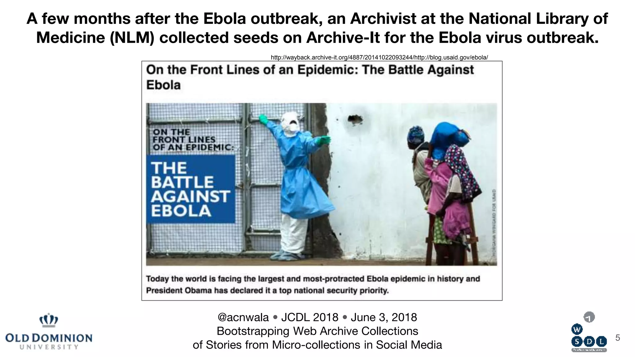 5
http://wayback.archive-it.org/4887/20141022093244/http://blog.usaid.gov/ebola/
A few months after the Ebola outbreak, an Archivist at the National Library of
Medicine (NLM) collected seeds on Archive-It for the Ebola virus outbreak.
@acnwala • JCDL 2018 • June 3, 2018
Bootstrapping Web Archive Collections
of Stories from Micro-collections in Social Media
 