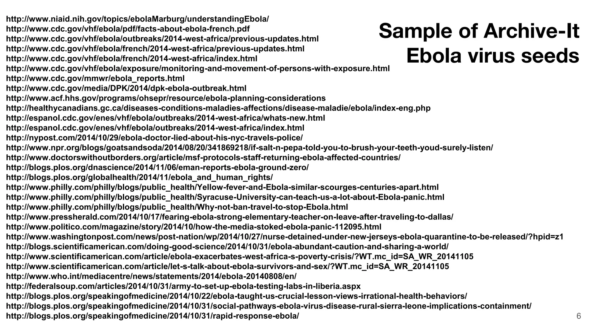 6
Archive-It Ebola virus seeds
http://www.niaid.nih.gov/topics/ebolaMarburg/understandingEbola/
http://www.cdc.gov/vhf/ebola/pdf/facts-about-ebola-french.pdf
http://www.cdc.gov/vhf/ebola/outbreaks/2014-west-africa/previous-updates.html
http://www.cdc.gov/vhf/ebola/french/2014-west-africa/previous-updates.html
http://www.cdc.gov/vhf/ebola/french/2014-west-africa/index.html
http://www.cdc.gov/vhf/ebola/exposure/monitoring-and-movement-of-persons-with-exposure.html
http://www.cdc.gov/mmwr/ebola_reports.html
http://www.cdc.gov/media/DPK/2014/dpk-ebola-outbreak.html
http://www.acf.hhs.gov/programs/ohsepr/resource/ebola-planning-considerations
http://healthycanadians.gc.ca/diseases-conditions-maladies-affections/disease-maladie/ebola/index-eng.php
http://espanol.cdc.gov/enes/vhf/ebola/outbreaks/2014-west-africa/whats-new.html
http://espanol.cdc.gov/enes/vhf/ebola/outbreaks/2014-west-africa/index.html
http://nypost.com/2014/10/29/ebola-doctor-lied-about-his-nyc-travels-police/
http://www.npr.org/blogs/goatsandsoda/2014/08/20/341869218/if-salt-n-pepa-told-you-to-brush-your-teeth-youd-surely-listen/
http://www.doctorswithoutborders.org/article/msf-protocols-staff-returning-ebola-affected-countries/
http://blogs.plos.org/dnascience/2014/11/06/eman-reports-ebola-ground-zero/
http://blogs.plos.org/globalhealth/2014/11/ebola_and_human_rights/
http://www.philly.com/philly/blogs/public_health/Yellow-fever-and-Ebola-similar-scourges-centuries-apart.html
http://www.philly.com/philly/blogs/public_health/Syracuse-University-can-teach-us-a-lot-about-Ebola-panic.html
http://www.philly.com/philly/blogs/public_health/Why-not-ban-travel-to-stop-Ebola.html
http://www.pressherald.com/2014/10/17/fearing-ebola-strong-elementary-teacher-on-leave-after-traveling-to-dallas/
http://www.politico.com/magazine/story/2014/10/how-the-media-stoked-ebola-panic-112095.html
http://www.washingtonpost.com/news/post-nation/wp/2014/10/27/nurse-detained-under-new-jerseys-ebola-quarantine-to-be-released/?hpid=z1
http://blogs.scientificamerican.com/doing-good-science/2014/10/31/ebola-abundant-caution-and-sharing-a-world/
http://www.scientificamerican.com/article/ebola-exacerbates-west-africa-s-poverty-crisis/?WT.mc_id=SA_WR_20141105
http://www.scientificamerican.com/article/let-s-talk-about-ebola-survivors-and-sex/?WT.mc_id=SA_WR_20141105
http://www.who.int/mediacentre/news/statements/2014/ebola-20140808/en/
http://federalsoup.com/articles/2014/10/31/army-to-set-up-ebola-testing-labs-in-liberia.aspx
http://blogs.plos.org/speakingofmedicine/2014/10/22/ebola-taught-us-crucial-lesson-views-irrational-health-behaviors/
http://blogs.plos.org/speakingofmedicine/2014/10/31/social-pathways-ebola-virus-disease-rural-sierra-leone-implications-containment/
http://blogs.plos.org/speakingofmedicine/2014/10/31/rapid-response-ebola/
Sample of Archive-It
Ebola virus seeds
 