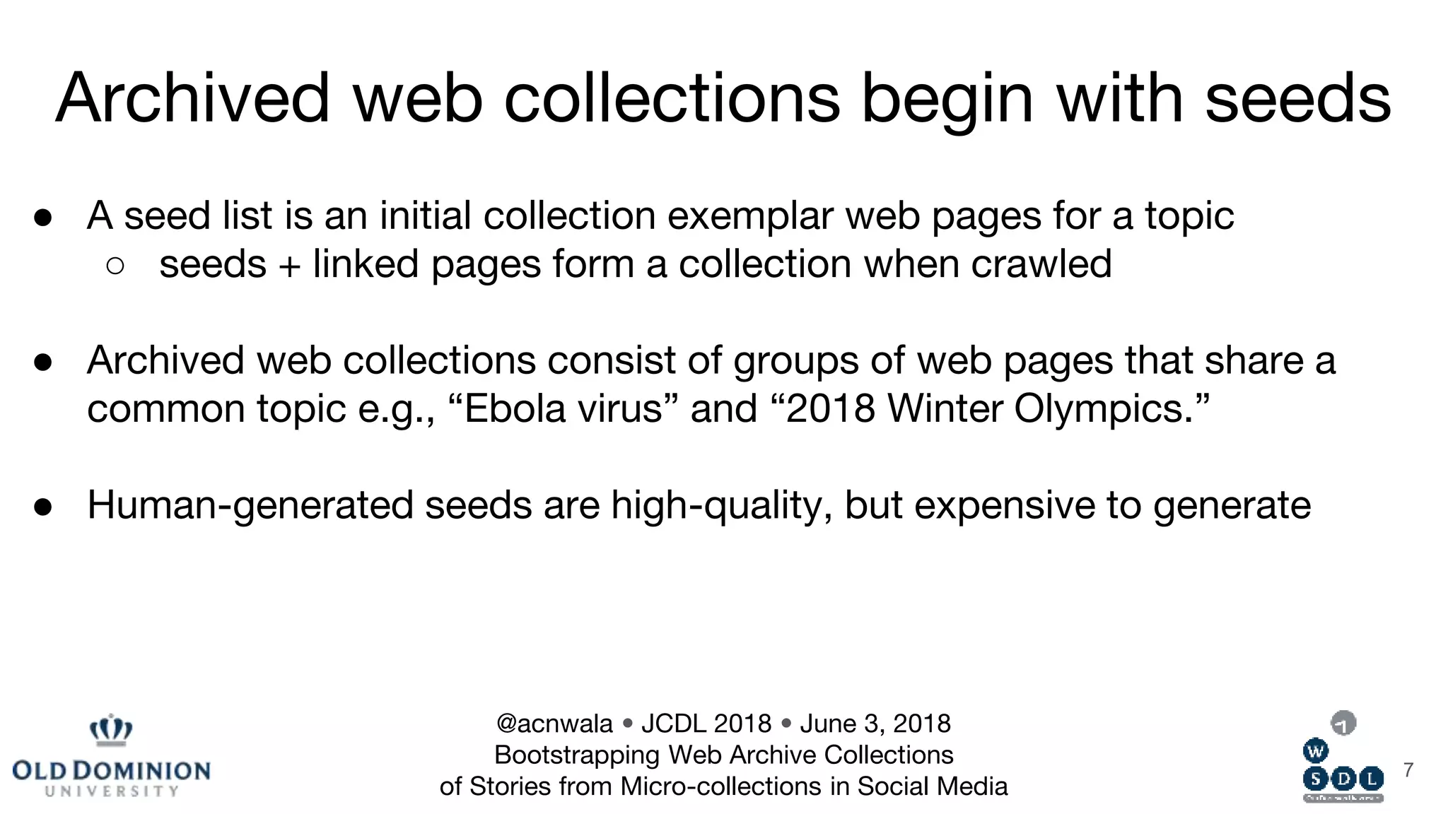 ● A seed list is an initial collection exemplar web pages for a topic
○ seeds + linked pages form a collection when crawled
● Archived web collections consist of groups of web pages that share a
common topic e.g., “Ebola virus” and “2018 Winter Olympics.”
● Human-generated seeds are high-quality, but expensive to generate
7
Archived web collections begin with seeds
@acnwala • JCDL 2018 • June 3, 2018
Bootstrapping Web Archive Collections
of Stories from Micro-collections in Social Media
 