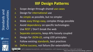 @azaroth42
rsanderson
@getty.edu
IIIF:Interoperabilituy
Standardsand
Communities
@azaroth42
rsanderson
@getty.edu
IIIF Design Patterns
1. Scope design through shared use cases
2. Design for international use
3. As simple as possible, but no simpler
4. Make easy things easy, complex things possible
5. Avoid dependency on specific technologies
6. Use REST / Don’t break the web
7. Separate concerns, keep APIs loosely coupled
8. Design for JSON-LD, using LOD principles
9. Follow existing standards, best practices
10. Define success, not failure (for extensibility)
https://iiif.io/api/annex/notes/design_patterns/
 