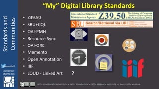 @azaroth42
rsanderson
@getty.edu
IIIF:Interoperabilituy
Standardsand
Communities
@azaroth42
rsanderson
@getty.edu
• Z39.50
• SRU+CQL
• OAI-PMH
• Resource Sync
• OAI-ORE
• Memento
• Open Annotation
• IIIF
• LOUD - Linked Art
“My” Digital Library Standards
?
 