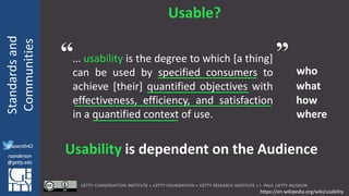 @azaroth42
rsanderson
@getty.edu
IIIF:Interoperabilituy
Standardsand
Communities
@azaroth42
rsanderson
@getty.edu
Usable?
… usability is the degree to which [a thing]
can be used by specified consumers to
achieve [their] quantified objectives with
effectiveness, efficiency, and satisfaction
in a quantified context of use.
who
what
how
where
Usability is dependent on the Audience
https://en.wikipedia.org/wiki/usability
“ ”
 
