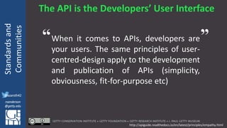 @azaroth42
rsanderson
@getty.edu
IIIF:Interoperabilituy
Standardsand
Communities
@azaroth42
rsanderson
@getty.edu
The API is the Developers’ User Interface
When it comes to APIs, developers are
your users. The same principles of user-
centred-design apply to the development
and publication of APIs (simplicity,
obviousness, fit-for-purpose etc)
http://apiguide.readthedocs.io/en/latest/principles/empathy.html
“ ”
 